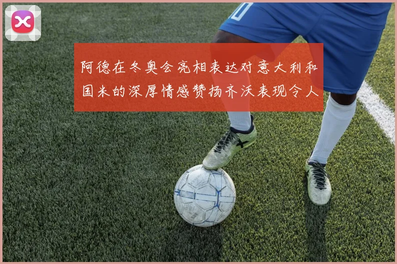 阿德在冬奥会亮相表达对意大利和国米的深厚情感赞扬齐沃表现令人惊喜