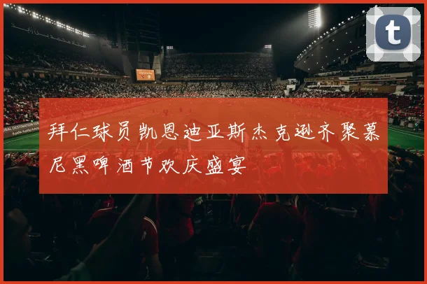 拜仁球员凯恩迪亚斯杰克逊齐聚慕尼黑啤酒节欢庆盛宴