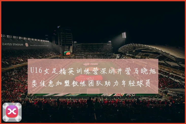 U16女足精英训练营深圳开营马晓旭娄佳惠加盟教练团队助力年轻球员成长
