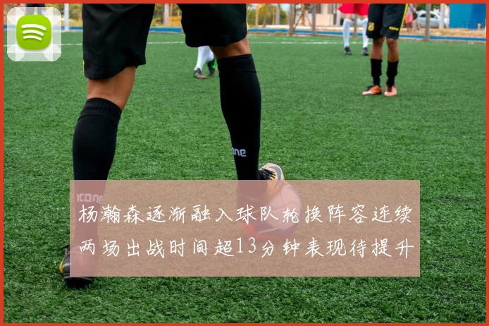 杨瀚森逐渐融入球队轮换阵容连续两场出战时间超13分钟表现待提升