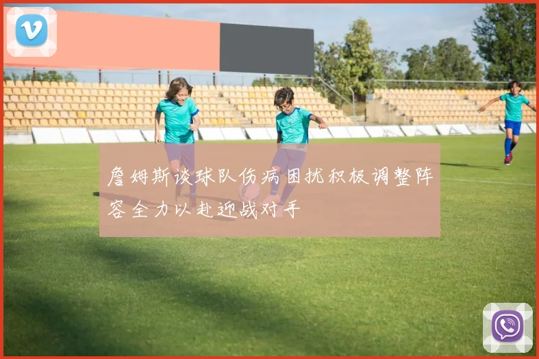 詹姆斯谈球队伤病困扰积极调整阵容全力以赴迎战对手