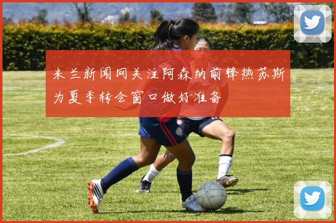 米兰新闻网关注阿森纳前锋热苏斯为夏季转会窗口做好准备
