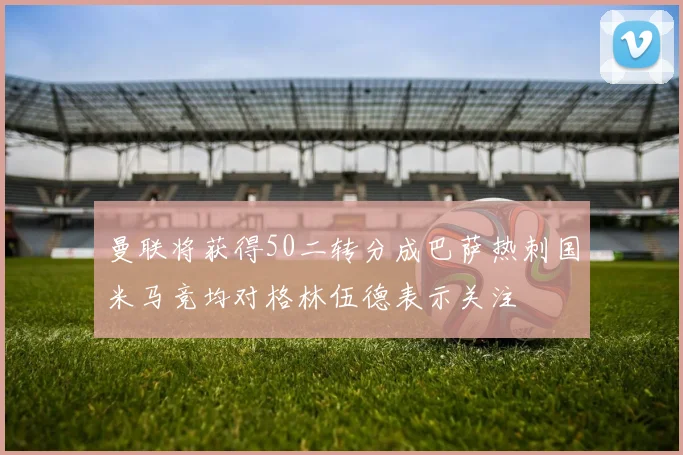 曼联将获得50二转分成巴萨热刺国米马竞均对格林伍德表示关注