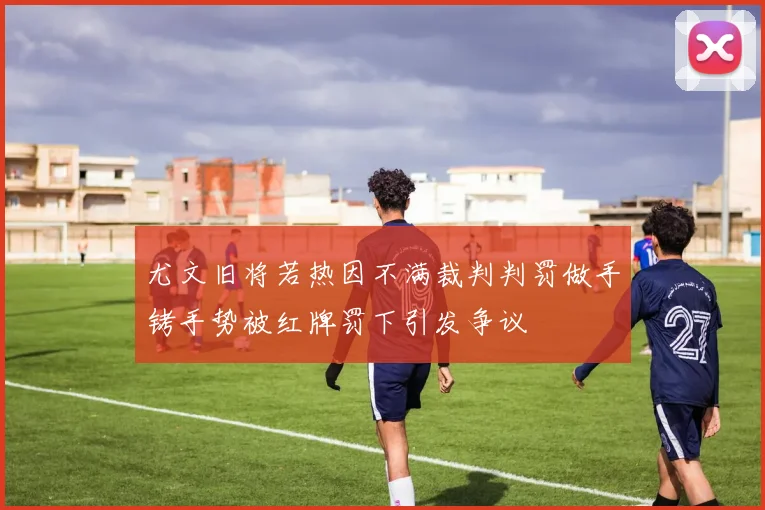 尤文旧将若热因不满裁判判罚做手铐手势被红牌罚下引发争议