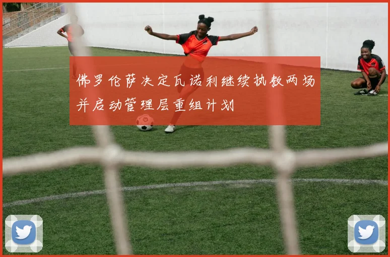 佛罗伦萨决定瓦诺利继续执教两场并启动管理层重组计划